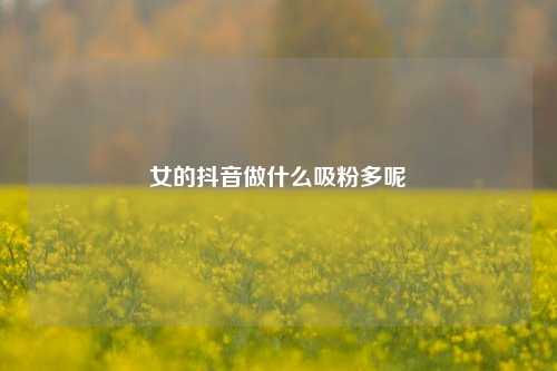 女的抖音做什么吸粉多呢